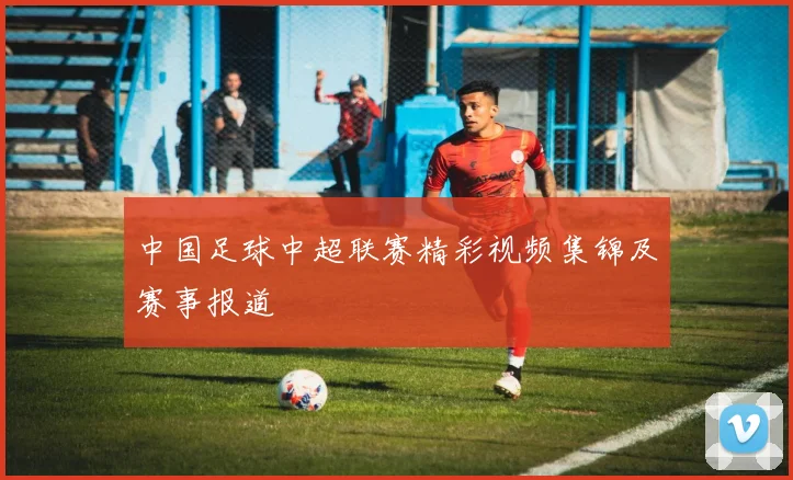 中国足球中超联赛精彩视频集锦及赛事报道