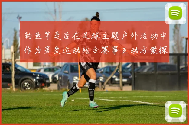 钓鱼竿是否在足球主题户外活动中作为另类运动结合赛事互动方案探讨