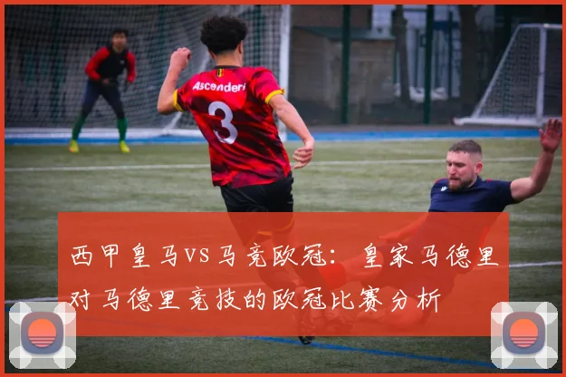 西甲皇马vs马竞欧冠：皇家马德里对马德里竞技的欧冠比赛分析