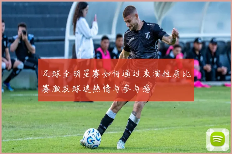 足球全明星赛如何通过表演性质比赛激发球迷热情与参与感