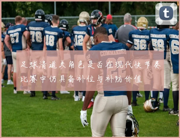 足球清道夫角色是否在现代快节奏比赛中仍具备补位与补防价值
